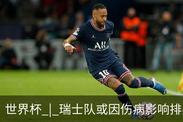 世界杯 | 瑞士队或因伤病影响排兵布阵